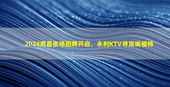 2024南昌夜场招聘开启，永利KTV寻高端模特