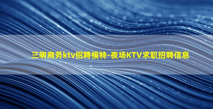 三明商务ktv招聘模特-夜场KTV求职招聘信息