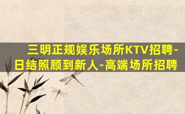 三明正规娱乐场所KTV招聘-日结照顾到新人-高端场所招聘