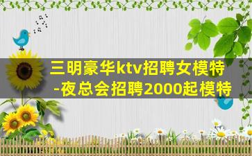 三明豪华ktv招聘女模特-夜总会招聘2000起模特