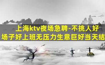 上海ktv夜场急聘-不挑人好场子好上班无压力生意巨好当天结