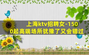 上海ktv招聘女-1500起高端场所犹豫了又会错过