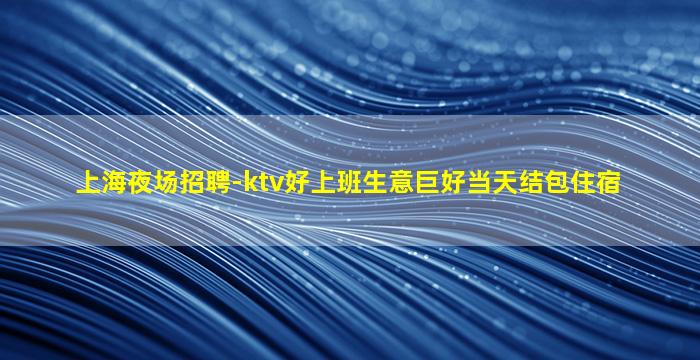 上海夜场招聘-ktv好上班生意巨好当天结包住宿