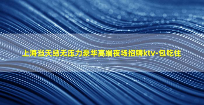 上海当天结无压力豪华高端夜场招聘ktv-包吃住