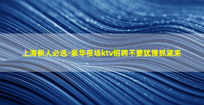 上海新人必选-豪华夜场ktv招聘不要犹豫抓紧来