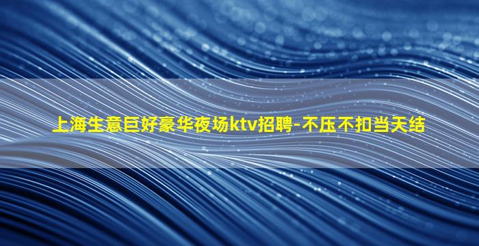 上海生意巨好豪华夜场ktv招聘-不压不扣当天结