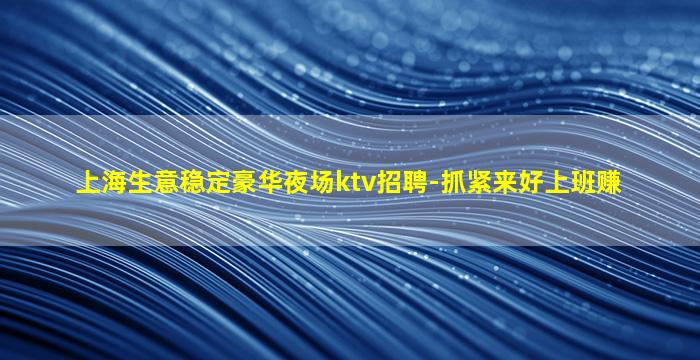 上海生意稳定豪华夜场ktv招聘-抓紧来好上班赚