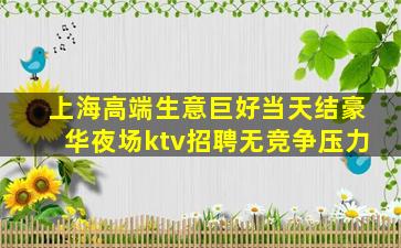 上海高端生意巨好当天结豪华夜场ktv招聘无竞争压力