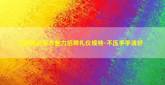 东莞新场东方魅力招聘礼仪模特-不压手手清好