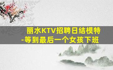 丽水KTV招聘日结模特-等到最后一个女孩下班