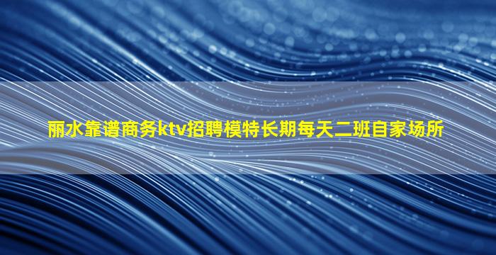 丽水靠谱商务ktv招聘模特长期每天二班自家场所