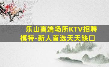 乐山高端场所KTV招聘模特-新人首选天天缺口