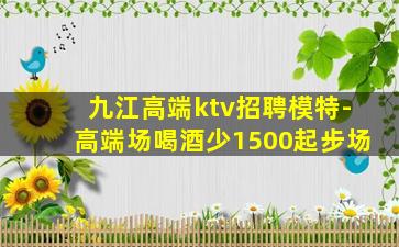 九江高端ktv招聘模特-高端场喝酒少1500起步场