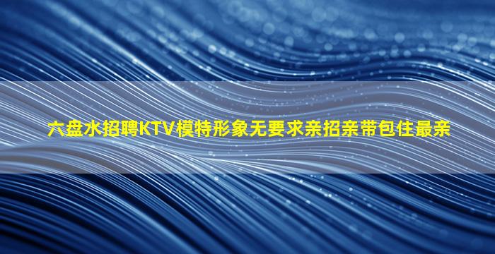 六盘水招聘KTV模特形象无要求亲招亲带包住最亲