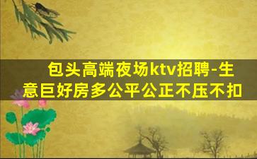 包头高端夜场ktv招聘-生意巨好房多公平公正不压不扣