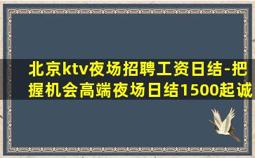 北京ktv夜场招聘工资日结-把握机会高端夜场日结1500起诚