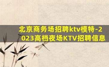 北京商务场招聘ktv模特-2023高档夜场KTV招聘信息