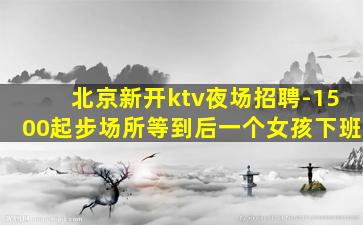 北京新开ktv夜场招聘-1500起步场所等到后一个女孩下班