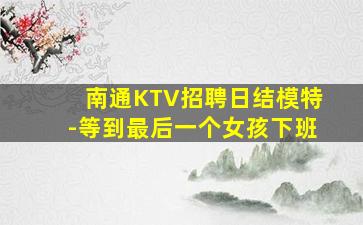 南通KTV招聘日结模特-等到最后一个女孩下班