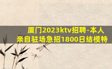 厦门2023ktv招聘-本人亲自驻场急招1800日结模特