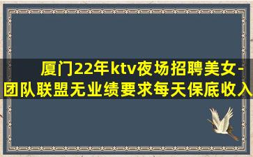 厦门22年ktv夜场招聘美女-团队联盟无业绩要求每天保底收入