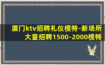 厦门ktv招聘礼仪模特-新场所大量招聘1500-2000模特