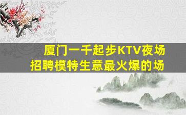 厦门一千起步KTV夜场招聘模特生意最火爆的场