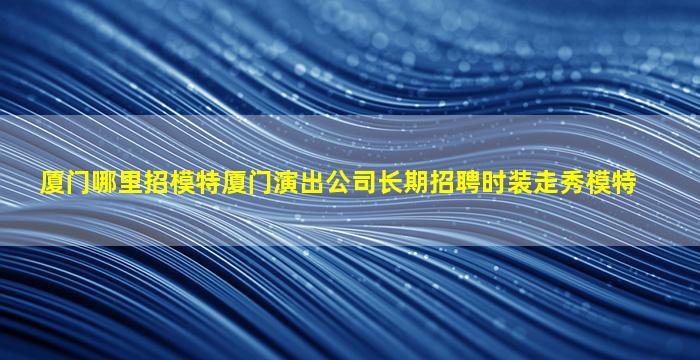 厦门哪里招模特厦门演出公司长期招聘时装走秀模特