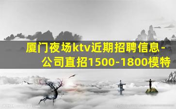 厦门夜场ktv近期招聘信息-公司直招1500-1800模特