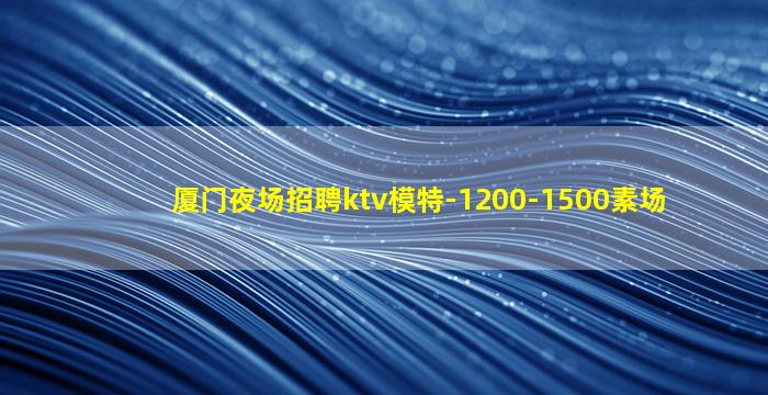 厦门夜场招聘ktv模特-1200-1500素场