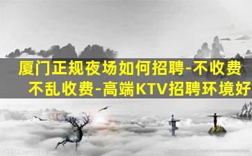 厦门正规夜场如何招聘-不收费不乱收费-高端KTV招聘环境好