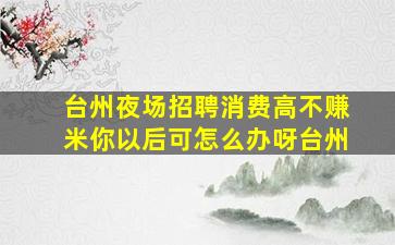 台州夜场招聘消费高不赚米你以后可怎么办呀台州