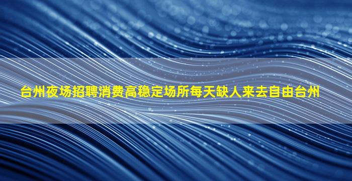 台州夜场招聘消费高稳定场所每天缺人来去自由台州