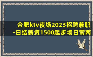 合肥ktv夜场2023招聘兼职-日结薪资1500起步场日常两