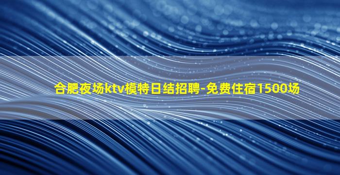 合肥夜场ktv模特日结招聘-免费住宿1500场