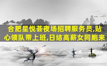 合肥星悦荟夜场招聘服务员,贴心领队带上班,日结高薪女同胞来