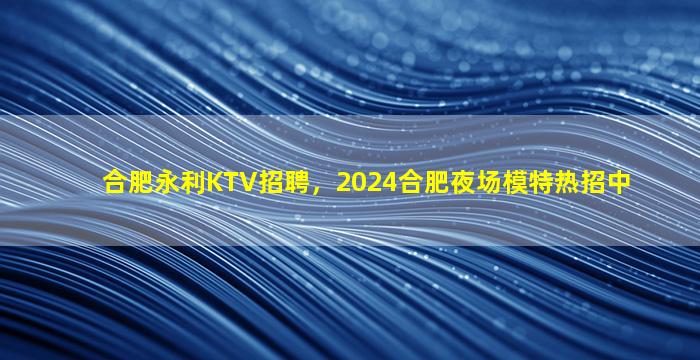 合肥永利KTV招聘，2024合肥夜场模特热招中