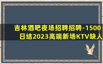 吉林酒吧夜场招聘招聘-1500日结2023高端新场KTV缺人