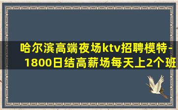 哈尔滨高端夜场ktv招聘模特-1800日结高薪场每天上2个班