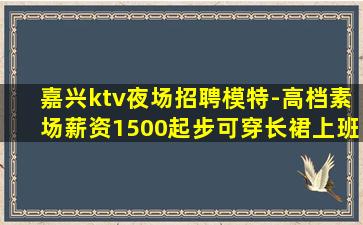 嘉兴ktv夜场招聘模特-高档素场薪资1500起步可穿长裙上班