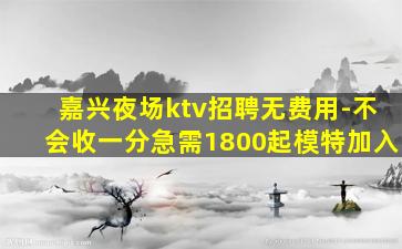 嘉兴夜场ktv招聘无费用-不会收一分急需1800起模特加入