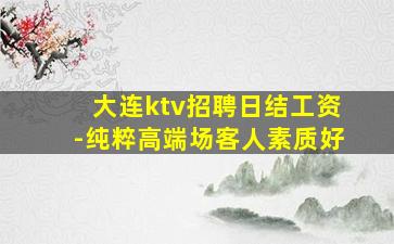 大连ktv招聘日结工资-纯粹高端场客人素质好