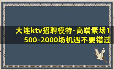 大连ktv招聘模特-高端素场1500-2000场机遇不要错过