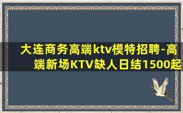 大连商务高端ktv模特招聘-高端新场KTV缺人日结1500起