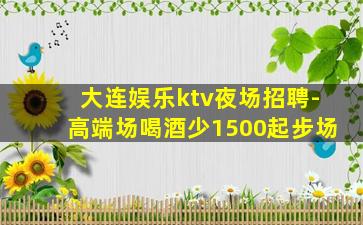 大连娱乐ktv夜场招聘-高端场喝酒少1500起步场