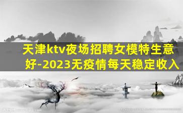 天津ktv夜场招聘女模特生意好-2023无疫情每天稳定收入