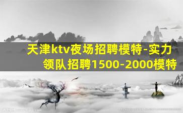 天津ktv夜场招聘模特-实力领队招聘1500-2000模特