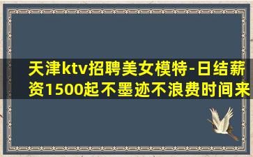 天津ktv招聘美女模特-日结薪资1500起不墨迹不浪费时间来