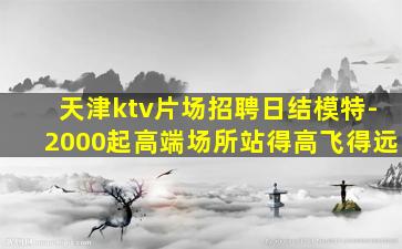 天津ktv片场招聘日结模特-2000起高端场所站得高飞得远