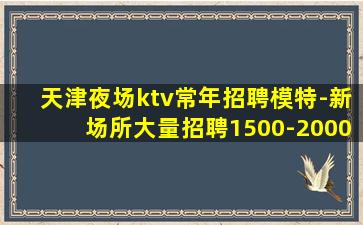 天津夜场ktv常年招聘模特-新场所大量招聘1500-2000